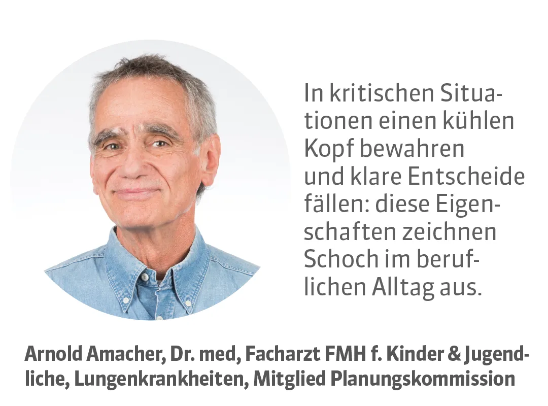 Arnold Amacher, Dr. med, Facharzt FMH f. Kinder & Jugendliche, Lungenkrankheiten, Mitglied Planungskommission. Testimonial: In kritischen Situationen einen kühlen Kopf bewahren und klare Entscheide fällen: diese Eigenschaften zeichnen Schoch im beruflichen Alltag aus.