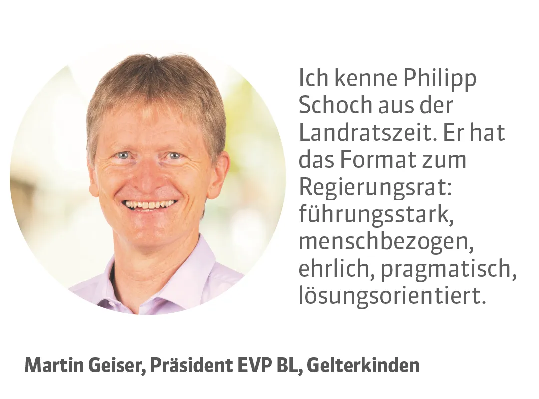 Martin Geiser, Präsident EVP BL, Gelterkinden. Testimonial: Ich kenne Philipp Schoch aus der Landratszeit. Er hat das Format zum Regierungsrat: führungsstark, menschbezogen, ehrlich, pragmatisch, lösungsorientiert.