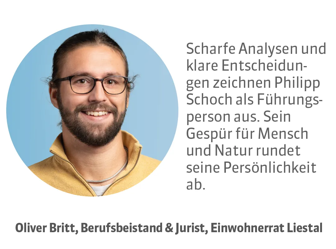 Oliver Britt, Berufsbeistand & Jurist, Einwohnerrat Liestal. Testimonial: Scharfe Analysen und klare Entscheidungen zeichnen Philipp Schoch als Führungsperson aus. Sein Gespür für Mensch und Natur rundet seine Persönlichkeit ab.