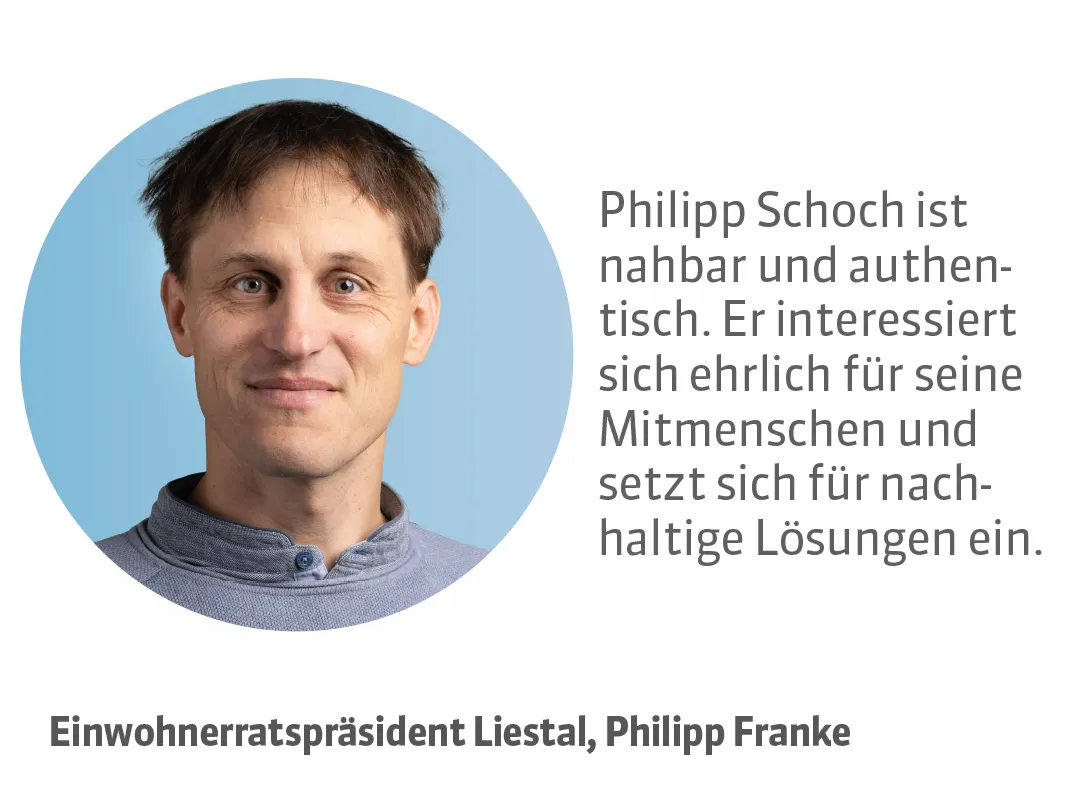 Philipp Franke, Einwohnerratspräsident Liestal. Testimonial: Philipp Schoch ist nahbar und authentisch. Er interessiert sich ehrlich für seine Mitmenschen und setzt sich für nachhaltige Lösungen ein.